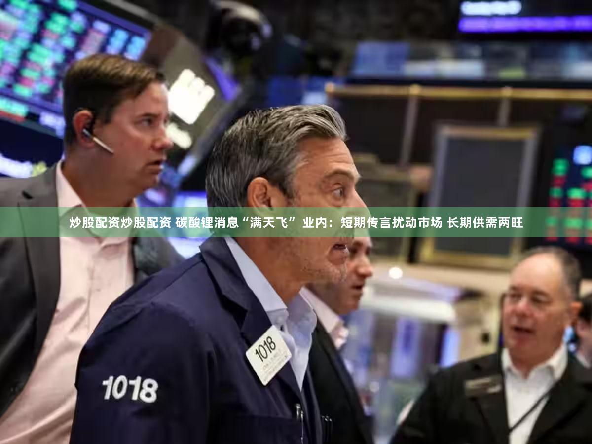 炒股配资炒股配资 碳酸锂消息“满天飞” 业内：短期传言扰动市场 长期供需两旺