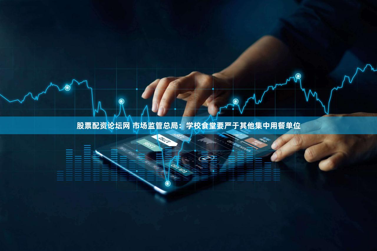 股票配资论坛网 市场监管总局:学校食堂要严于其他集中用餐单位