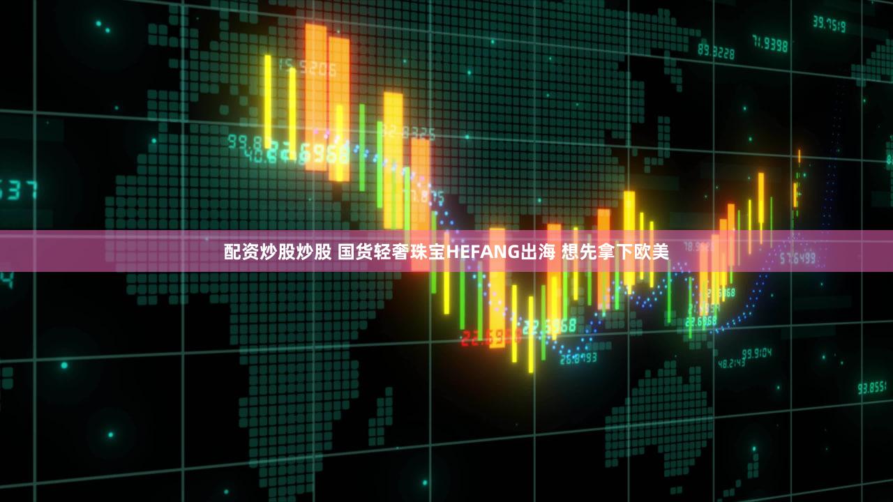 配资炒股炒股 国货轻奢珠宝HEFANG出海 想先拿下欧美