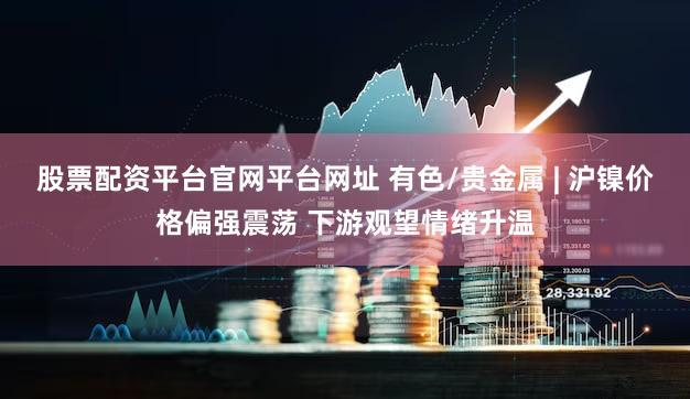 股票配资平台官网平台网址 有色/贵金属 | 沪镍价格偏强震荡 下游观望情绪升温