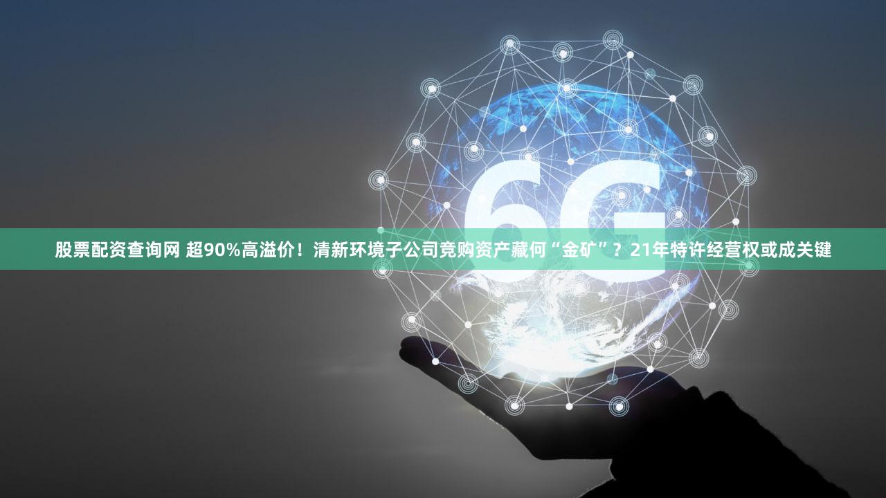 股票配资查询网 超90%高溢价!清新环境子公司竞购资产藏何“金矿”?21年特许经营权或成关键