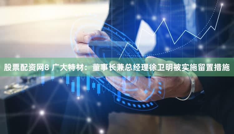 股票配资网8 广大特材：董事长兼总经理徐卫明被实施留置措施