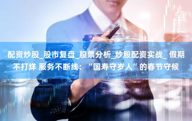 配资炒股_股市复盘_股票分析_炒股配资实战_ 假期不打烊 服务不断线：“国寿守岁人”的春节守候