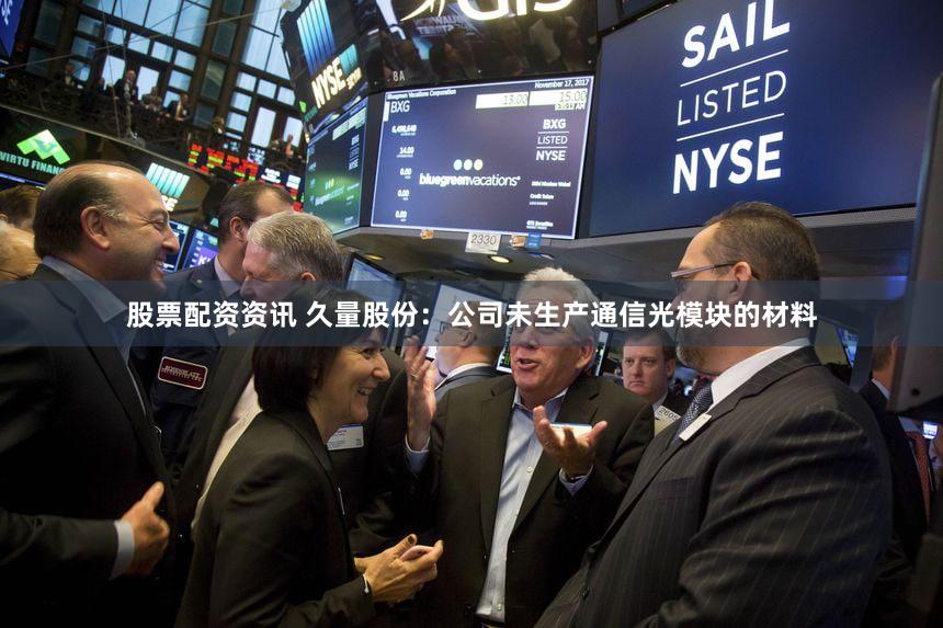 股票配资资讯 久量股份：公司未生产通信光模块的材料