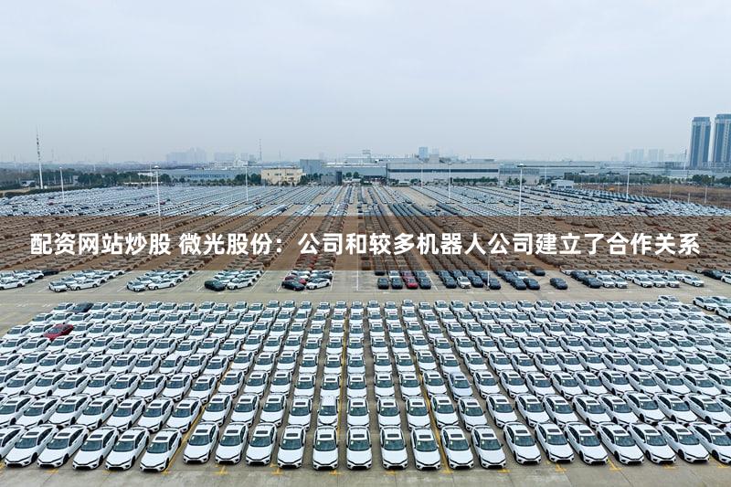 配资网站炒股 微光股份：公司和较多机器人公司建立了合作关系