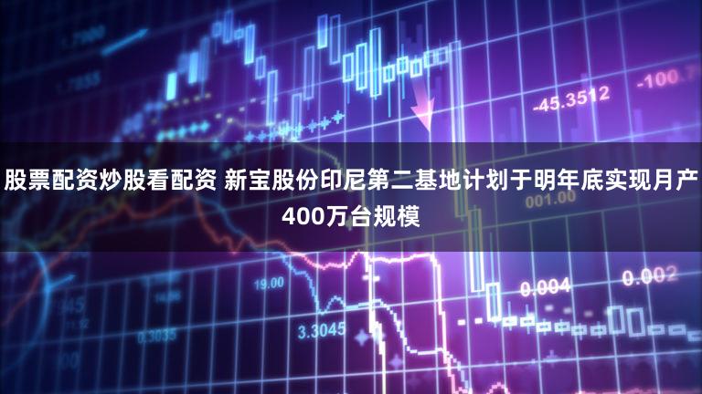 股票配资炒股看配资 新宝股份印尼第二基地计划于明年底实现月产400万台规模