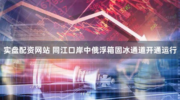实盘配资网站 同江口岸中俄浮箱固冰通道开通运行