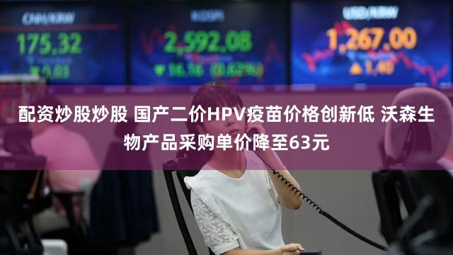 配资炒股炒股 国产二价HPV疫苗价格创新低 沃森生物产品采购单价降至63元