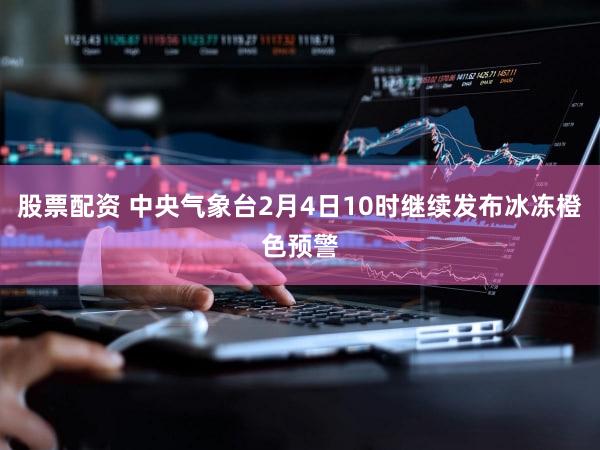 股票配资 中央气象台2月4日10时继续发布冰冻橙色预警