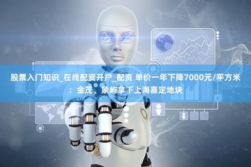 股票入门知识_在线配资开户_配资 单价一年下降7000元/平方米：金茂、象屿拿下上海嘉定地块