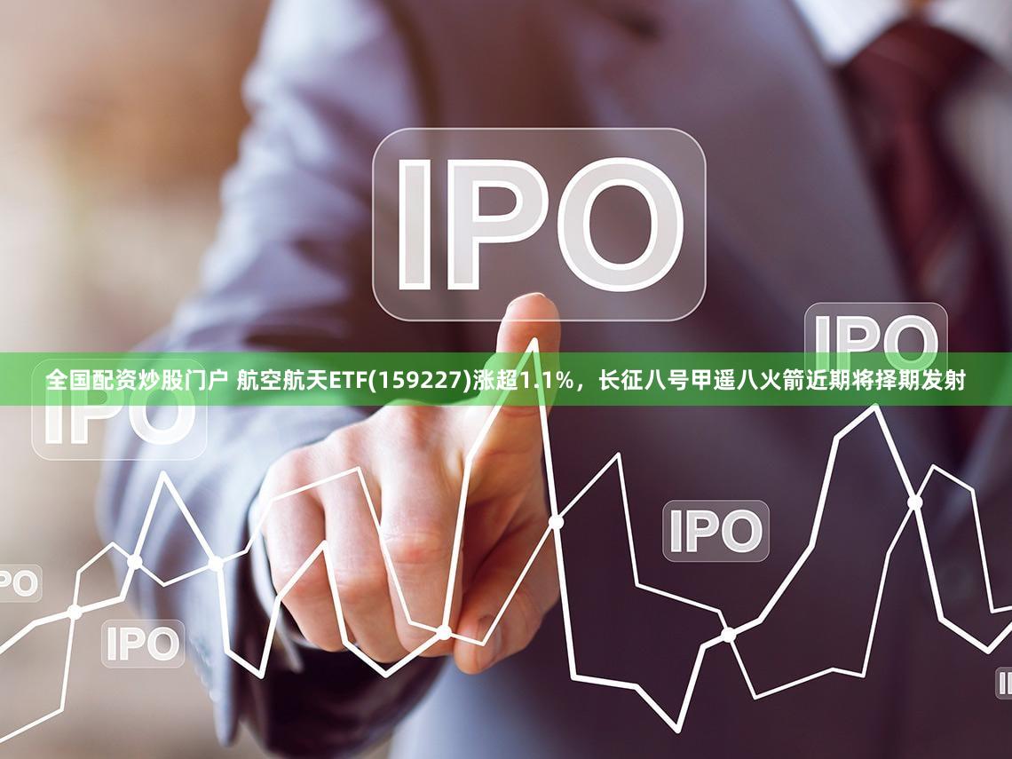 全国配资炒股门户 航空航天ETF(159227)涨超1.1%，长征八号甲遥八火箭近期将择期发射