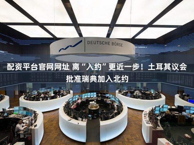 配资平台官网网址 离“入约”更近一步！土耳其议会批准瑞典加入北约