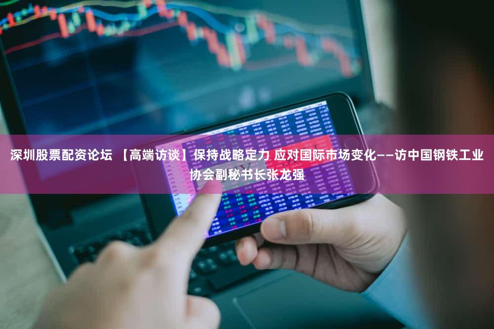 深圳股票配资论坛 【高端访谈】保持战略定力 应对国际市场变化——访中国钢铁工业协会副秘书长张龙强