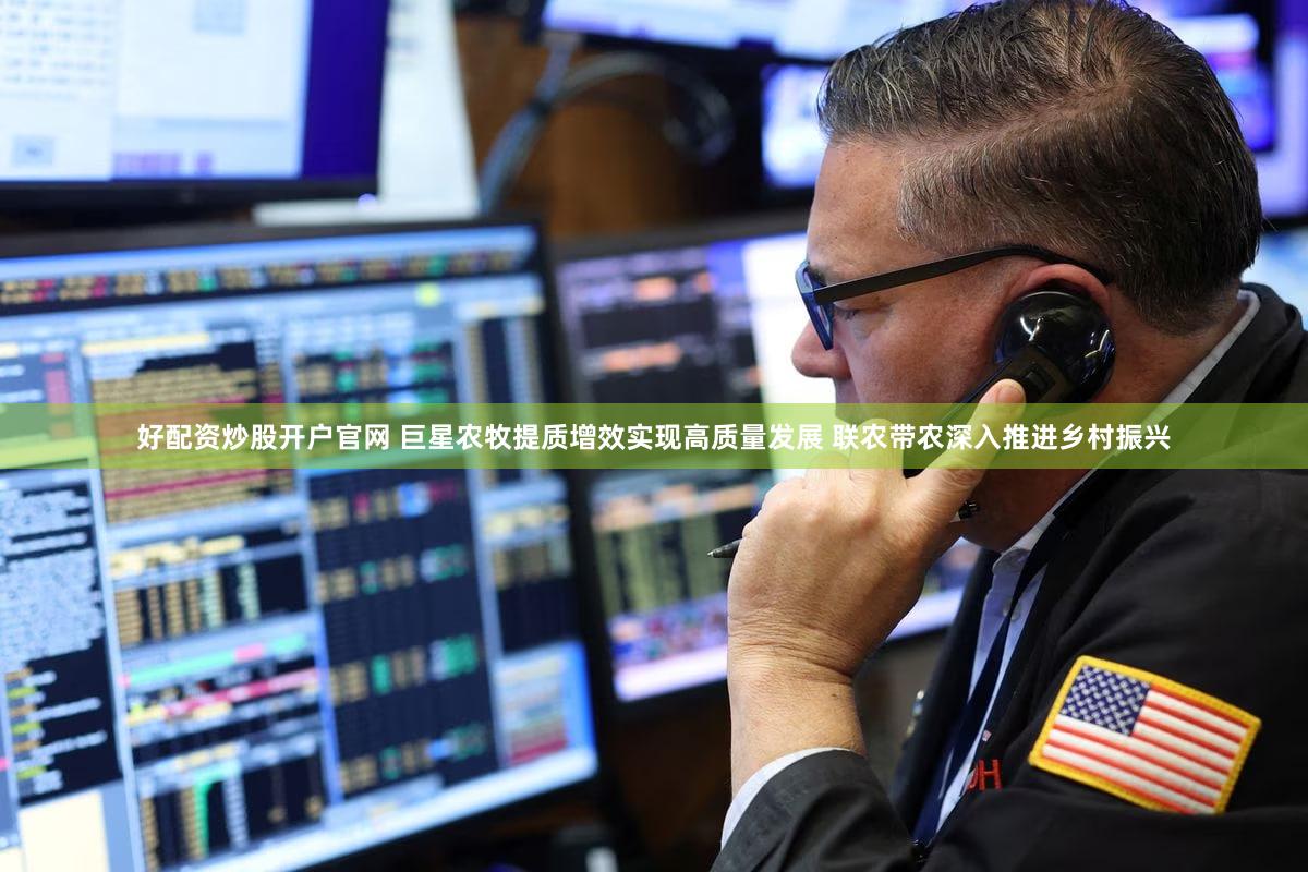 好配资炒股开户官网 巨星农牧提质增效实现高质量发展 联农带农深入推进乡村振兴