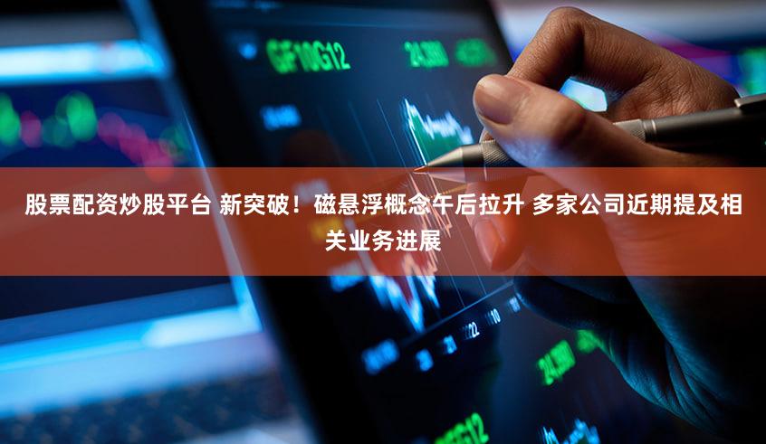 股票配资炒股平台 新突破！磁悬浮概念午后拉升 多家公司近期提及相关业务进展