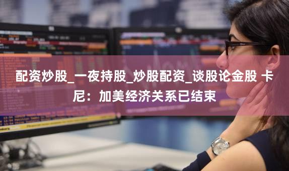 配资炒股_一夜持股_炒股配资_谈股论金股 卡尼：加美经济关系已结束