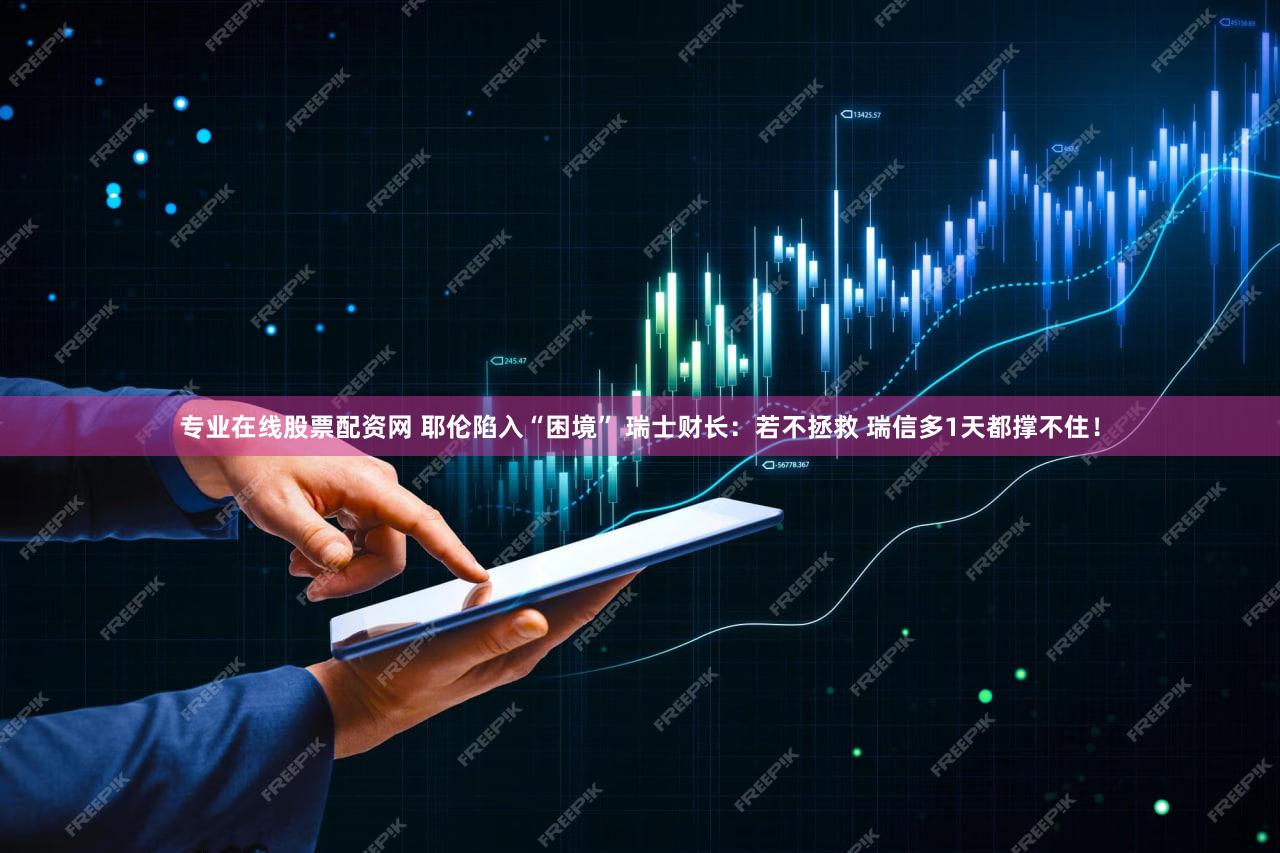 专业在线股票配资网 耶伦陷入“困境” 瑞士财长：若不拯救 瑞信多1天都撑不住！