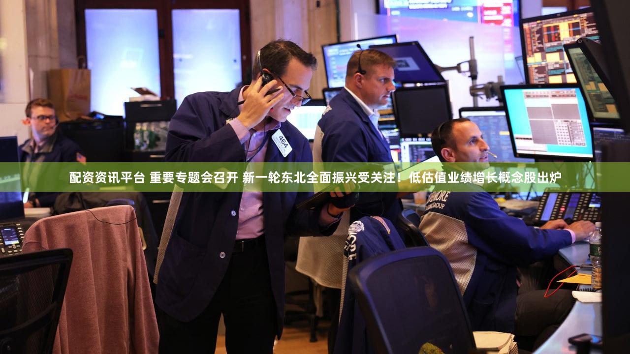 配资资讯平台 重要专题会召开 新一轮东北全面振兴受关注！低估值业绩增长概念股出炉