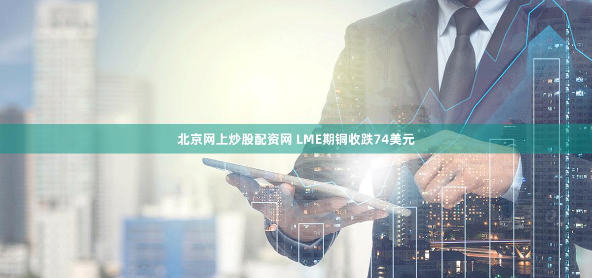 北京网上炒股配资网 LME期铜收跌74美元