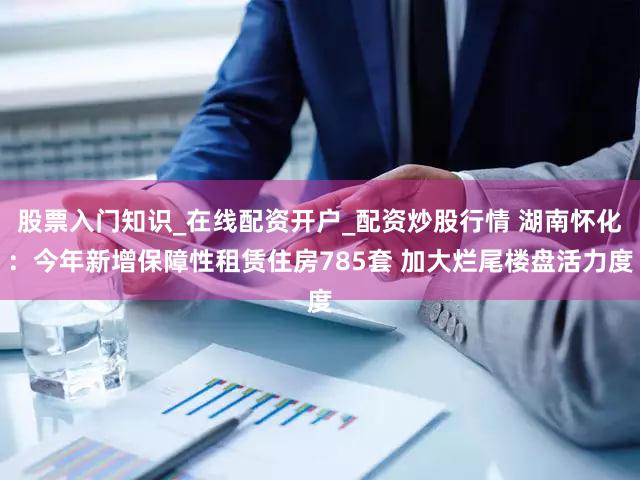 股票入门知识_在线配资开户_配资炒股行情 湖南怀化：今年新增保障性租赁住房785套 加大烂尾楼盘活力度