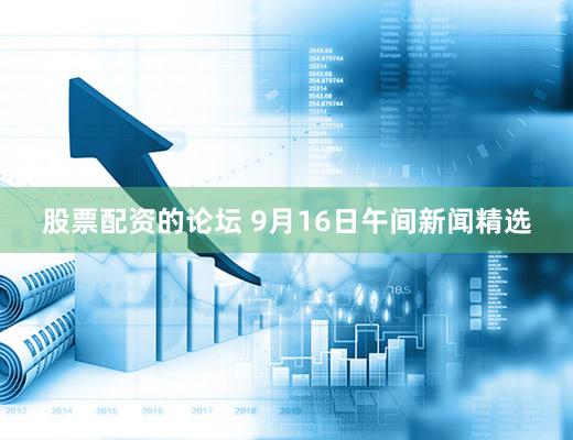 股票配资的论坛 9月16日午间新闻精选